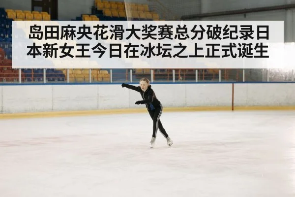 岛田麻央花滑大奖赛总分破纪录日本新女王今日在冰坛之上正式诞生