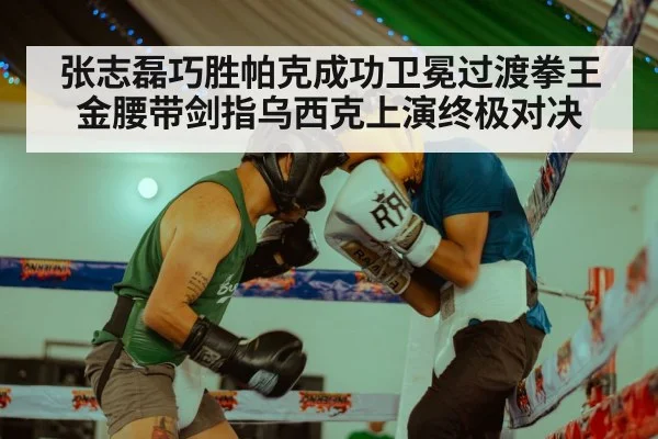 张志磊巧胜帕克成功卫冕过渡拳王金腰带剑指乌西克上演终极对决